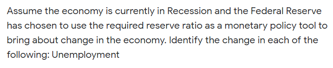 Assume the economy is currently in Recession and the Federal Reserve
has chosen to use the required reserve ratio as a monetary policy tool to
bring about change in the economy. Identify the change in each of the
following: Unemployment
