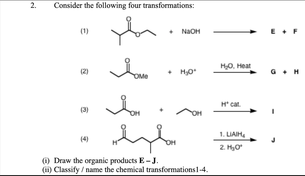 Consider the following four transformations:
(1)
NaOH
E + F
Hо, Нeat
(2)
+ H30*
G + H
OMe
H* cat.
(3)
OH
он
1. LIAIH4
(4)
OH
2. Hао
(i) Draw the organic products E – J.
(ii) Classify / name the chemical transformations1-4.
2.
