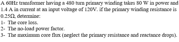 A 60HZ transformer having a 480 turn primary winding takes 80 W in power and
1.4 A in current at an input voltage of 120V. if the primary winding resistance is
0.252, determine:
1- The core loss.
2- The no-load power factor.
3- The maximum core flux (neglect the primary resistance and reactance drops).
