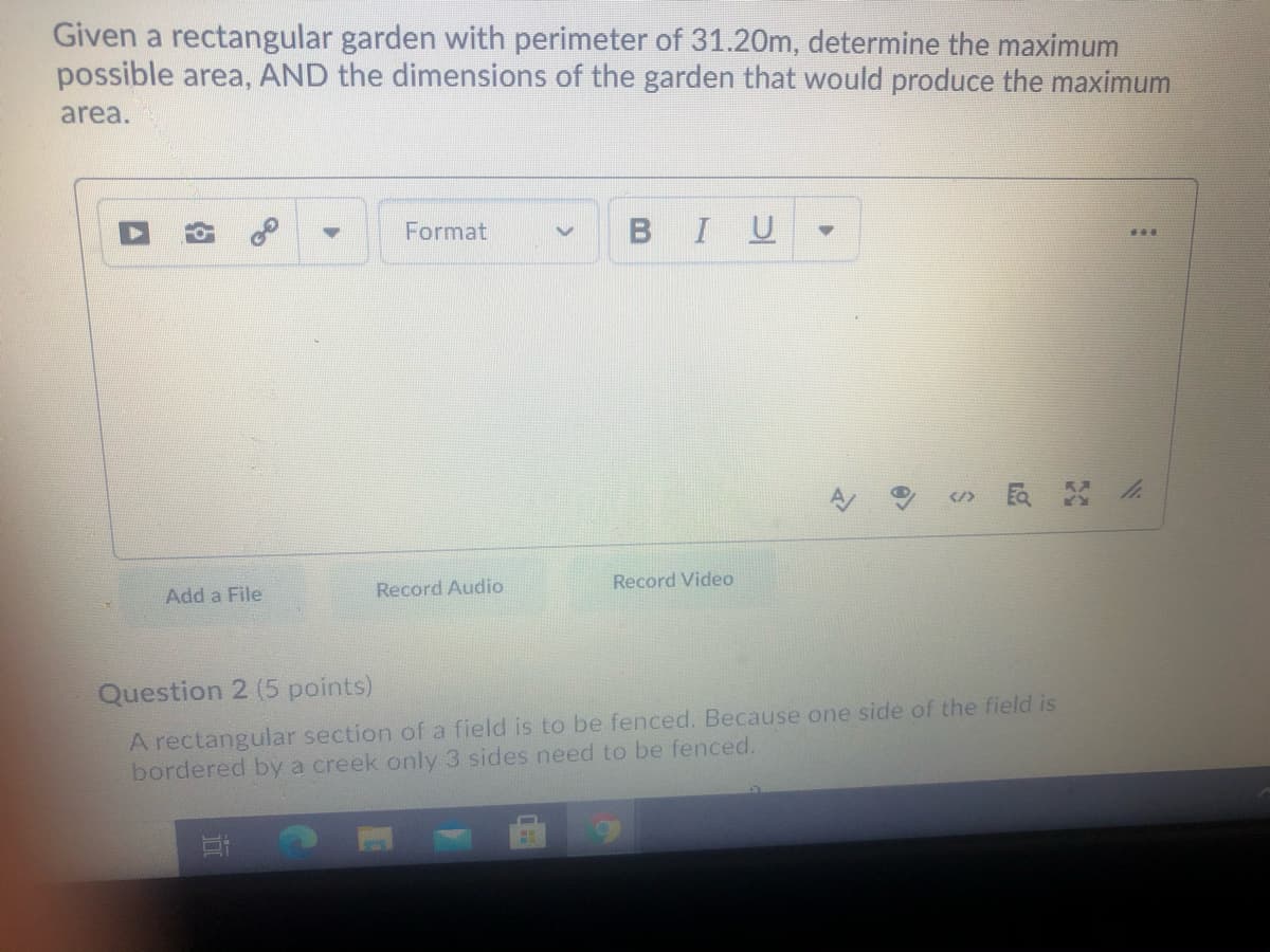 Given a rectangular garden with perimeter of 31.20m, determine the maximum
possible area, AND the dimensions of the garden that would produce the maximum
area.
Format
BIU
...
</>
Record Video
Add a File
Record Audio
Question 2 (5 points)
A rectangular section of a field is to be fenced. Because one side of the field is
bordered by a creek only 3 sides need to be fenced.
