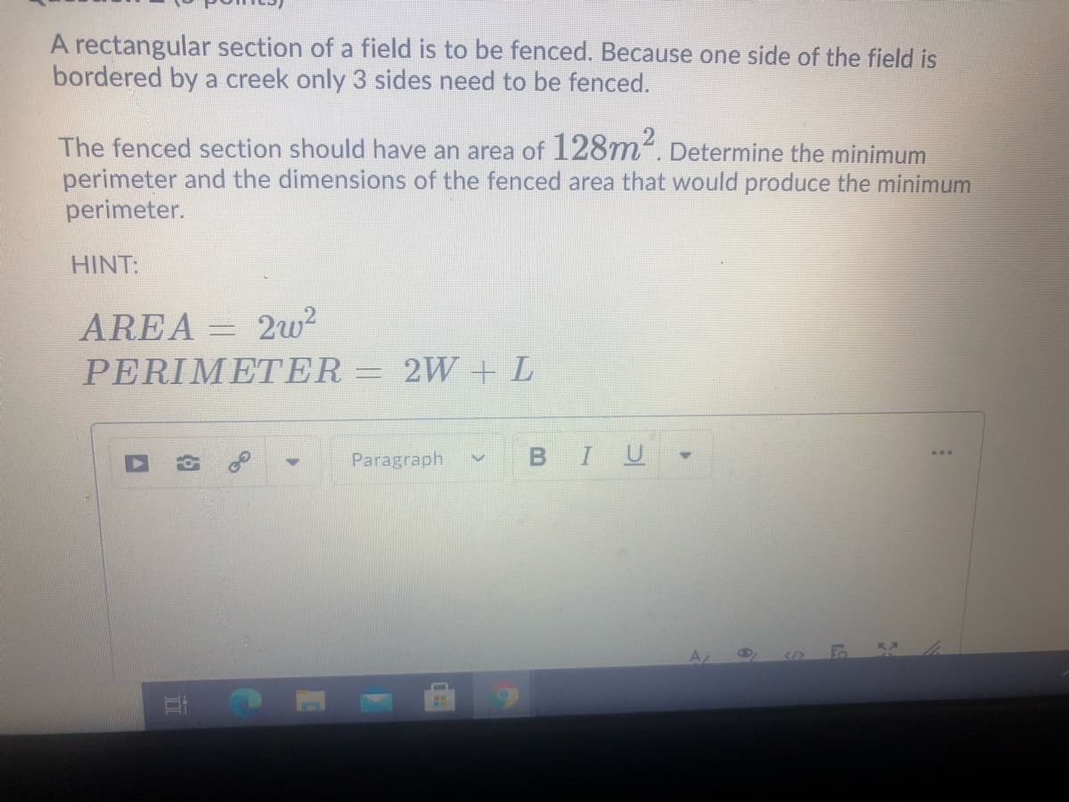 A rectangular section of a field is to be fenced. Because one side of the field is
bordered by a creek only 3 sides need to be fenced.
The fenced section should have an area of 128m². Determine the minimum
perimeter and the dimensions of the fenced area that would produce the minimum
perimeter.
HINT:
AREA = 2w?
PERIMΜΕΤER
2W +L
Paragraph
U
