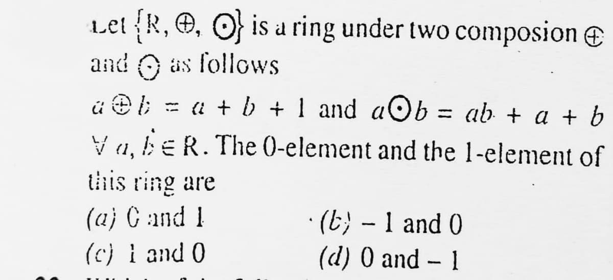 Let R, , O is a ring under two composion e
and O äs follows
ü e i; = a + b + 1 and aOb = ab + a + b
%3D
V a, be R. The (0-element and the 1-element of
(1,
this ring are
· (E} - 1 and 0
(d) 0 and - 1
(aj C and 1
(c) i and 0
