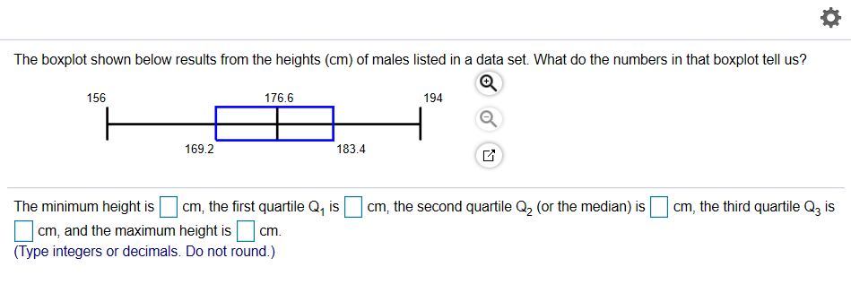 The boxplot shown below results from the heights (cm) of males listed in a data set. What do the numbers in that boxplot tell us?
156
176.6
194
169.2
183.4
The minimum height is
cm, the first quartile Q, is
cm, the second quartile Q, (or the median) is
cm, the third quartile Q3 is
cm, and the maximum height is cm.
(Type integers or decimals. Do not round.)
