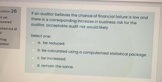 Jestion 26
ot yet
aswered
If an auditor believes the chance of financial failure is low and
there is a corresponding increase in business risk for the
auditor, acceptable audit risk would likely
arked out of
Select one:
Flag
estion
a. be reduced.
b. be calculated using a computerized statistical package.
c. be increased.
d. remain the same.
