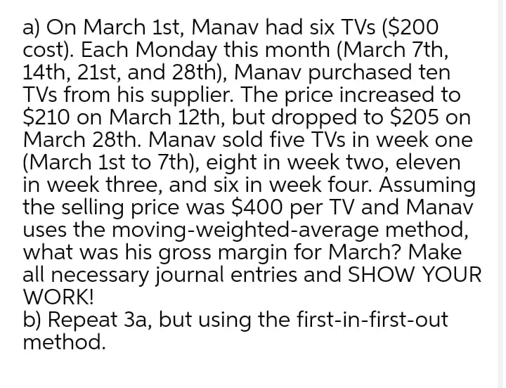 a) On March 1st, Manav had six TVs ($200
cost). Each Monday this month (March 7th,
14th, 21st, and 28th), Manav purchased ten
TVs from his supplier. The price increased to
$210 on March 12th, but dropped to $205 on
March 28th. Manav sold five TVs in week one
(March 1st to 7th), eight in week two, eleven
in week three, and six in week four. Assuming
the selling price was $400 per TV and Manav
uses the moving-weighted-average method,
what was his gross margin for March? Make
all necessary journal entries and SHOW YOUR
WORK!
b) Repeat 3a, but using the first-in-first-out
method.
