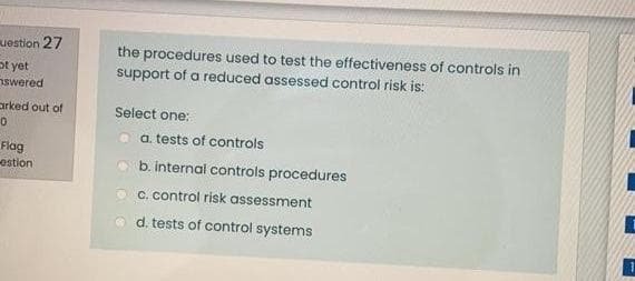 the procedures used to test the effectiveness of controls in
support of a reduced assessed control risk is:
uestion 27
ot yet
nswered
arked out of
Select one:
a. tests of controls
Flog
estion
b. internal controls procedures
C. control risk assessment
d. tests of control systems
