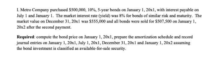 I. Metro Company purchased $500,000, 10%, 5-year bonds on January 1, 20x1, with interest payable on
July 1 and January 1. The market interest rate (yield) was 8% for bonds of similar risk and maturity. The
market value on December 31, 20x1 was $555,000 and all bonds were sold for $507,500 on January 1,
20x2 after the second payment.
Required: compute the bond price on January 1, 20x1, prepare the amortization schedule and record
journal entries on January 1, 20x1, July 1, 20x1, December 31, 20x1 and January 1, 20x2 assuming
the bond investment is classified as available-for-sale security.
