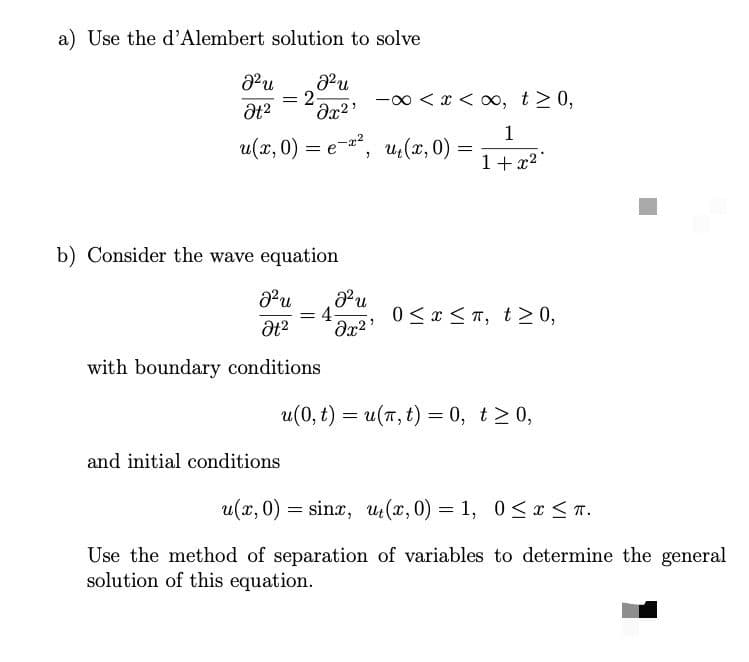 a) Use the d'Alembert solution to solve
-00 < x < x, t> 0,
%3D
Əx²
1
u(x, 0) = e, u,(x, 0)
=
1+ x2
b) Consider the wave equation
u
4
0 <x < T, t> 0,
with boundary conditions
u(0, t) = u(7, t) = 0, t>0,
and initial conditions
u(x, 0) = sinx, u(x, 0) = 1, 0<r < T.
Use the method of separation of variables to determine the general
solution of this equation.
