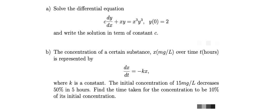 a) Solve the differential equation
dy
c + xy = x'y°, y(0) = 2
dx
and write the solution in term of constant c.
b) The concentration of a certain substance, x(mg/L) over time t(hours)
is represented by
dx
= -kx,
dt
where k is a constant. The initial concentration of 15mg/L decreases
50% in 5 hours. Find the time taken for the concentration to be 10%
of its initial concentration.
