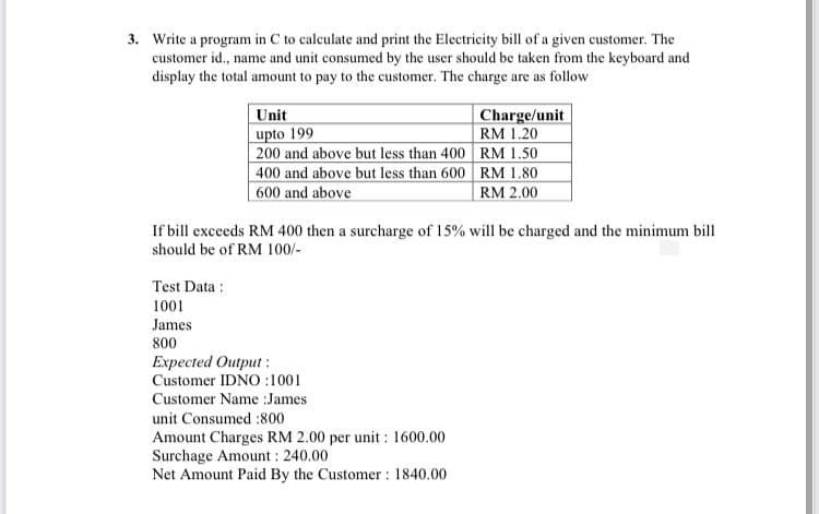 3. Write a program in C to calculate and print the Electricity bill of a given customer. The
customer id., name and unit consumed by the user should be taken from the keyboard and
display the total amount to pay to the customer. The charge are as follow
Charge/unit
RM 1.20
200 and above but less than 400 RM 1.50
400 and above but less than 600 RM 1.80
Unit
upto 199
600 and above
RM 2.00
If bill exceeds RM 400 then a surcharge of 15% will be charged and the minimum bill
should be of RM 100/-
Test Data :
1001
James
800
Expected Output :
Customer IDNO :1001
Customer Name :James
unit Consumed :800
Amount Charges RM 2.00 per unit : 1600.00
Surchage Amount : 240.00
Net Amount Paid By the Customer : 1840.00
