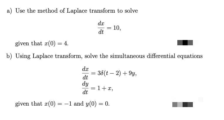 a) Use the method of Laplace transform to solve
dx
10,
dt
given that x(0) = 4.
b) Using Laplace transform, solve the simultaneous differential equations
dx
= 38(t – 2) + 9y,
dt
dy
=1+ x,
dt
given that x(0) = -1 and y(0) = 0.

