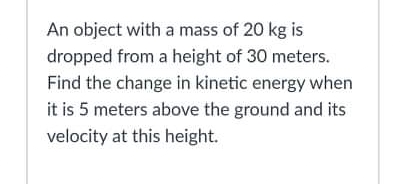 An object with a mass of 20 kg is
dropped from a height of 30 meters.
Find the change in kinetic energy when
it is 5 meters above the ground and its
velocity at this height.
