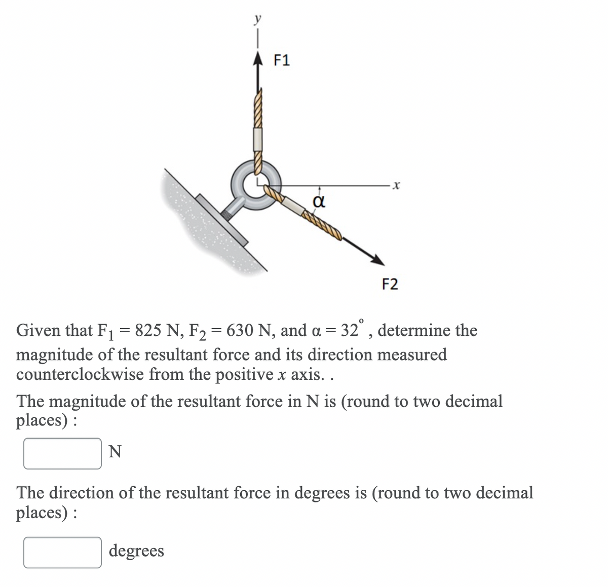 F1
F2
Given that F1
825 N, F2 = 630 N, and a = 32° , determine the
magnitude of the resultant force and its direction measured
counterclockwise from the positive x axis. .
The magnitude of the resultant force in N is (round to two decimal
places) :
N
The direction of the resultant force in degrees is (round to two decimal
places) :
degrees
