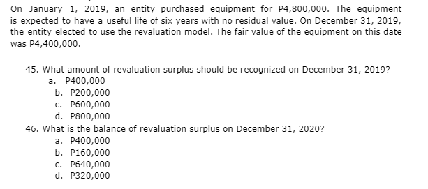 On January 1, 2019, an entity purchased equipment for P4,800,000. The equipment
is expected to have a useful life of six years with no residual value. On December 31, 2019,
the entity elected to use the revaluation model. The fair value of the equipment on this date
was P4,400,000.
45. What amount of revaluation surplus should be recognized on December 31, 2019?
a. P400,000
b. P200,000
c. P600,000
d. P800,000
46. What is the balance of revaluation surplus on December 31, 2020?
a. P400,000
b. P160,000
c. P640,000
d. P320,000