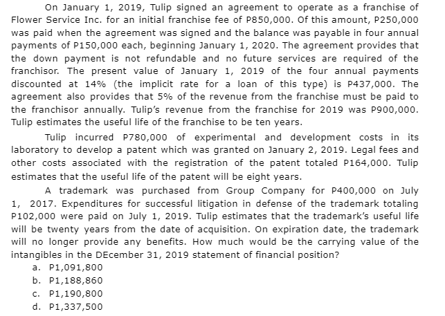 On January 1, 2019, Tulip signed an agreement to operate as a franchise of
Flower Service Inc. for an initial franchise fee of P850,000. Of this amount, P250,000
was paid when the agreement was signed and the balance was payable in four annual
payments of P150,000 each, beginning January 1, 2020. The agreement provides that
the down payment is not refundable and no future services are required of the
franchisor. The present value of January 1, 2019 of the four annual payments
discounted at 14% (the implicit rate for a loan of this type) is P437,000. The
agreement also provides that 5% of the revenue from the franchise must be paid to
the franchisor annually. Tulip's revenue from the franchise for 2019 was P900,000.
Tulip estimates the useful life of the franchise to be ten years.
Tulip incurred P780,000 of experimental and development costs in its
laboratory to develop a patent which was granted on January 2, 2019. Legal fees and
other costs associated with the registration of the patent totaled P164,000. Tulip
estimates that the useful life of the patent will be eight years.
A trademark was purchased from Group Company for P400,000 on July
1, 2017. Expenditures for successful litigation in defense of the trademark totaling
P102,000 were paid on July 1, 2019. Tulip estimates that the trademark's useful life
will be twenty years from the date of acquisition. On expiration date, the trademark
will no longer provide any benefits. How much would be the carrying value of the
intangibles in the December 31, 2019 statement of financial position?
a. P1,091,800
b. P1,188,860
c. P1,190,800
d. P1,337,500