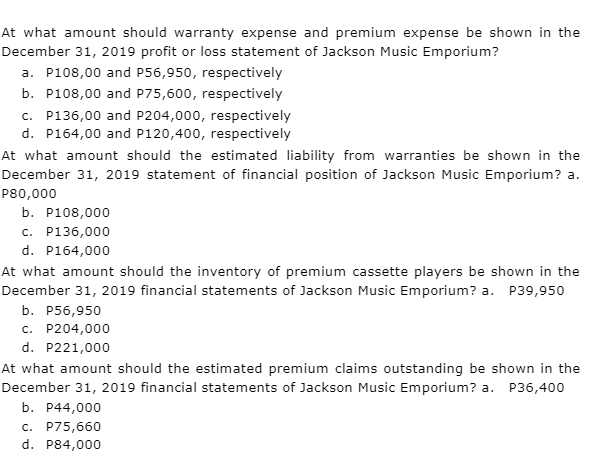 At what amount should warranty expense and premium expense be shown in the
December 31, 2019 profit or loss statement of Jackson Music Emporium?
a. P108,00 and P56,950, respectively
b. P108,00 and P75,600, respectively
c. P136,00 and P204,000, respectively
d. P164,00 and P120,400, respectively
At what amount should the estimated liability from warranties be shown in the
December 31, 2019 statement of financial position of Jackson Music Emporium? a.
P80,000
b. P108,000
c. P136,000
d. P164,000
At what amount should the inventory of premium cassette players be shown in the
December 31, 2019 financial statements of Jackson Music Emporium? a. P39,950
b. P56,950
c. P204,000
d. P221,000
At what amount should the estimated premium claims outstanding be shown in the
December 31, 2019 financial statements of Jackson Music Emporium? a. P36,400
b. P44,000
c. P75,660
d. P84,000