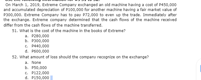 On March 1, 2019, Extreme Company exchanged an old machine having a cost of P450,000
and accumulated depreciation of P100,000 for another machine having a fair market value of
P300,000. Extreme Company has to pay P72,000 to even up the trade. Immediately after
the exchange. Extreme company determined that the cash flows of the machine received
differ from the cash flows of the machine transferred.
51. What is the cost of the machine in the books of Extreme?
a. P280,000
b. P300,000
c. P440,000
d. P600,000
52. What amount of loss should the company recognize on the exchange?
a. None
b. P50,000
c. P122,000
d. P150,000