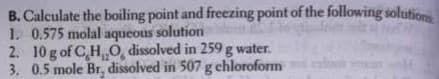 B. Calculate the boiling point and freezing point of the following solutiom
1. 0.575 molal aqueous solution
2. 10 g of CH0, dissolved in 259 g water.
3. 0.5 mole Br, dissolved in 507 g chloroform
