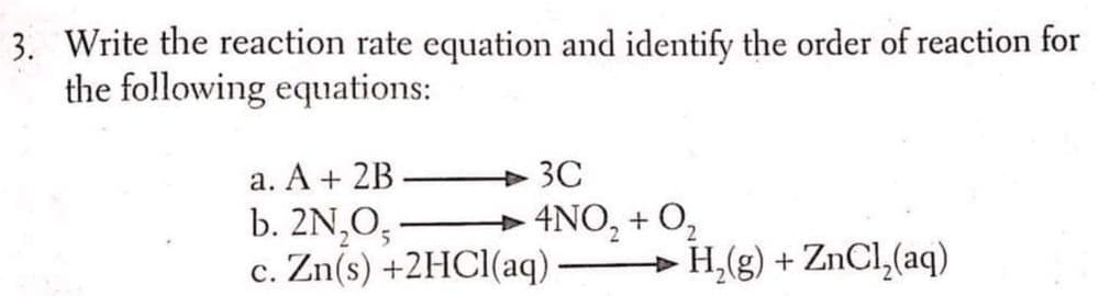 3. Write the reaction rate equation and identify the order of reaction for
the following equations:
a. A + 2B
b. 2N,O,
c. Zn(s) +2HCI(aq) H,(g) + ZnCl,(aq)
3C
+ 4NO, + O,
