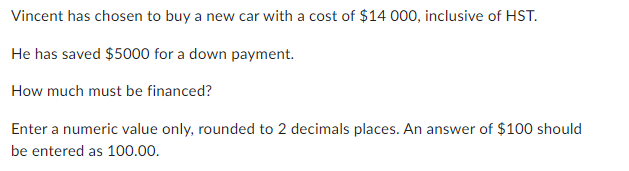 Vincent has chosen to buy a new car with a cost of $14 000, inclusive of HST.
He has saved $5000 for a down payment.
How much must be financed?
Enter a numeric value only, rounded to 2 decimals places. An answer of $100 should
be entered as 100.00.