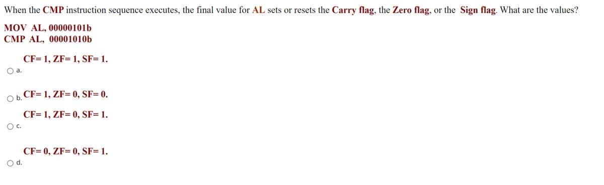 When the CMP instruction sequence executes, the final value for AL sets or resets the Carry flag, the Zero flag, or the Sign flag. What are the values?
MOV AL, 00000101b
CMP AL, 00001010b
CF= 1, ZF= 1, SF= 1.
О а.
O b.
CF= 1, ZF= 0, SF= 0.
CF= 1, ZF= 0, SF= 1.
CF= 0, ZF= 0, SF= 1.
d.
