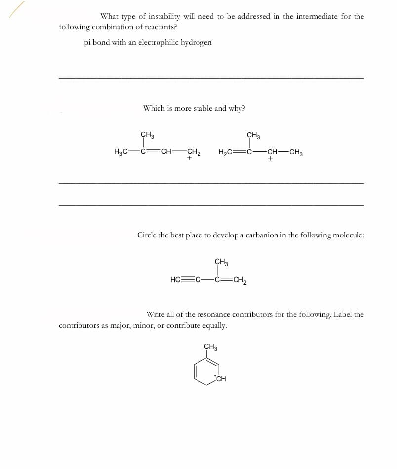 What type of instability will need to be addressed in the intermediate for the
following combination of reactants?
pi bond with an electrophilic hydrogen
Which is more stable and why?
CH3
CH3
H3C-
c=CH•
-CH2
H2C=ċ-
CH-CH3
+
Circle the best place to develop a carbanion in the following molecule:
CH3
HC
-ċ=CH2
Write all of the resonance contributors for the following. Label the
contributors as major, minor, or contribute equally.
CH3
CH
