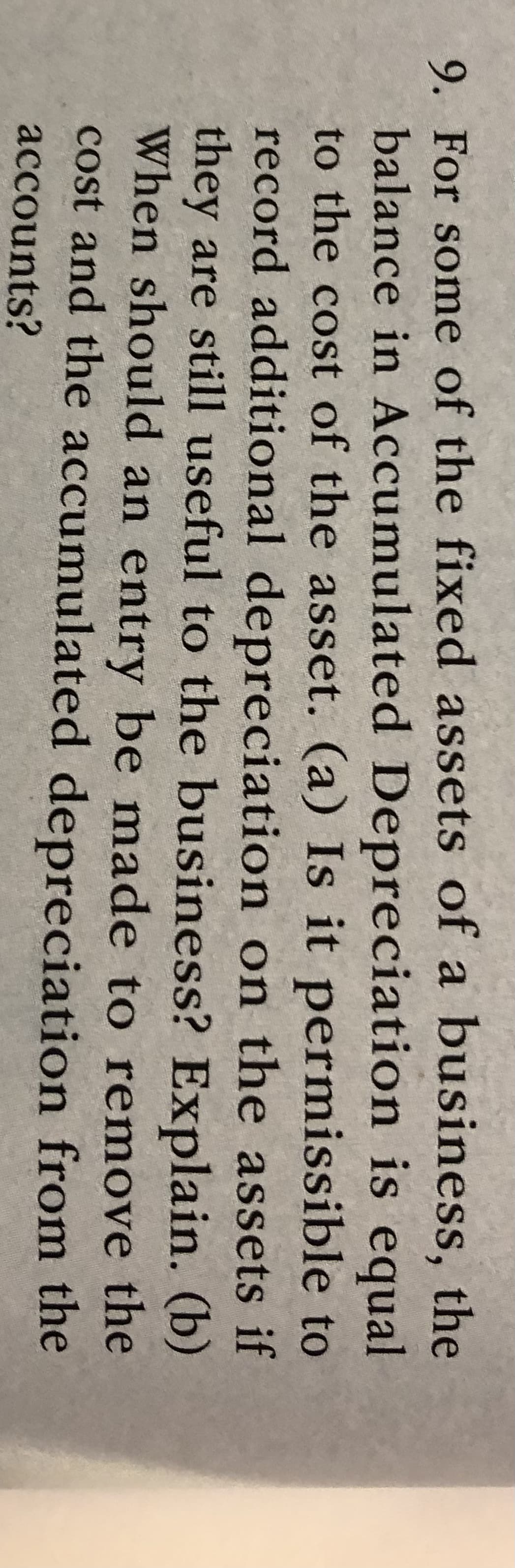 9. For some of the fixed assets of a business, the
balance in Accumulated Depreciation is equal
to the cost of the asset. (a) Is it permissible to
record additional depreciation on the assets if
they are still useful to the business? Explain. (b)
When should an entry be made to remove the
cost and the accumulated depreciation from the
accounts?
