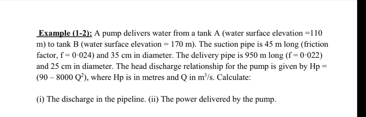 Example (1-2): A pump delivers water from a tank A (water surface elevation =110
m) to tank B (water surface elevation = 170 m). The suction pipe is 45 m long (friction
factor, f = 0-024) and 35 cm in diameter. The delivery pipe is 950 m long (f = 0·022)
and 25 cm in diameter. The head discharge relationship for the pump is given by Hp =
(90 – 8000 Q²), where Hp is in metres and Q in m³/s. Calculate:
(i) The discharge in the pipeline. (ii) The power delivered by the pump.