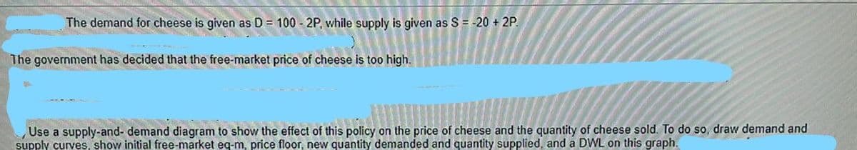 The demand for cheese is given as D = 100 - 2P, while supply is given as S = -20 + 2P.
The government has decided that the free-market price of cheese is too high.
Use a supply-and- demand diagram to show the effect of this policy on the price of cheese and the quantity of cheese sold. To do so, draw demand and
supply curves, show initial free-market eq-m, price floor, new quantity demanded and quantity supplied, and a DWL on this graph.
