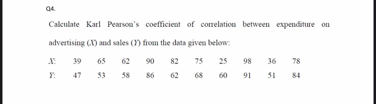 Q4.
Calculate Karl Pearson's coefficient of correlation between expenditure on
advertising (X) and sales (Y) from the data given below:
X:
39
65
62
90
82
75
25
98
36
78
Y:
47
53
58
86
62
68
60
91
51
84
