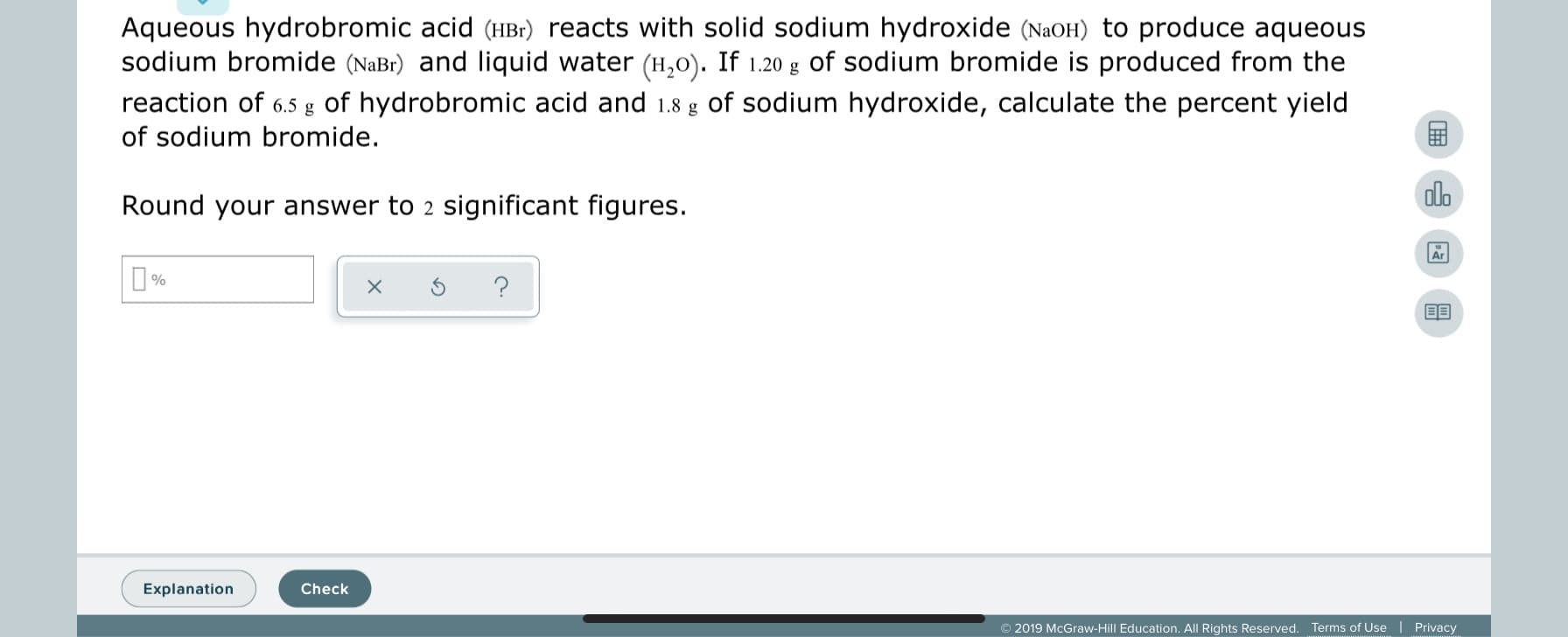 Aqueous hydrobromic acid (HBr) reacts with solid sodium hydroxide (NaOH) to produce aqueous
sodium bromide (NaBr) and liquid water (H,0). If 1.20 g of sodium bromide is produced from the
reaction of 6.5 g of hydrobromic acid and 1.8 g of sodium hydroxide, calculate the percent yield
of sodium bromide.
olo
Round your answer to 2 significant figures.
O%
Explanation
Check
© 2019 McGraw-Hill Education. All Rights Reserved.
Privacy
Terms of Use
