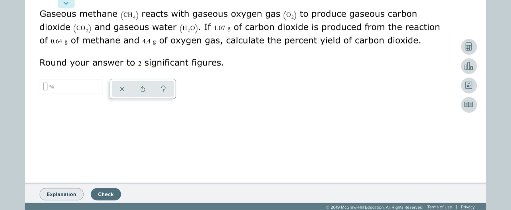 Gaseous methane (CH,) reacts with gaseous oxygen gas (0,) to produce gaseous carbon
dioxide (co,) and gaseous water (H,0). If 1.07 g of carbon dioxide is produced from the reaction
of 0.64 g of methane and 4.4 g of oxygen gas, calculate the percent yield of carbon dioxide.
Round your answer to 2 significant figures.
alo
Explanation
Check
© 2019 McGraw-Hill Education. All Rights Reserved. Terms of Use | Privacy
