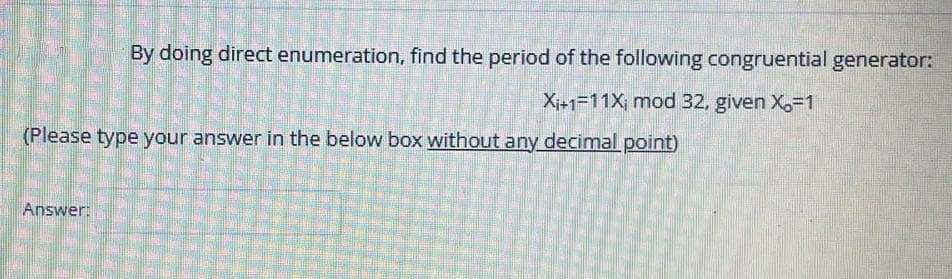 By doing direct enumeration, find the period of the following congruential generator:
X+1=11X; mod 32, given X,-1
(Please type your answer in the below box without any decimal point)
Answer:
