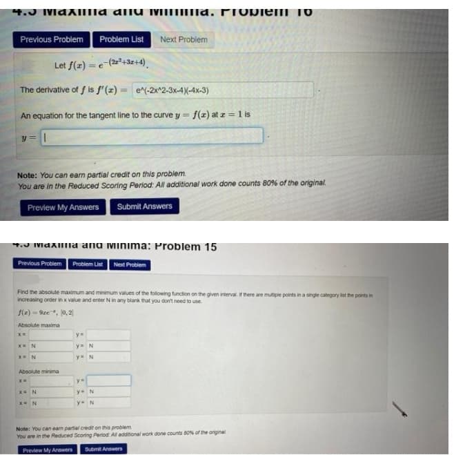 4.J Maxiilla aliu iiEIIE|ra, FTODIEM
Previous Problem
Problem List
Next Problem
Let f(z) = e-(2+3z+4).
The derivative of f is f'(x) = e^(-2x^2-3x-4)(-4x-3)
An equation for the tangent line to the curve y =
f(z) at z = 1 is
y =|
Note: You can earn partial credit on this problem.
You are in the Reduced Scoring Period: All additional work done counts 80% of the original.
Preview My Answers Submit Answers
4.J IMaxlllia ana Minima: Problem 15
Previous Probiem Problem List Next Problem
Find the absolute maximum and minimum values of the following function on the given interval. If there are mutipie points in a single category nt the points in
Increasing order in x value and enter Nin any blank that you don't need to use.
f(x) = 9ze, 0, 2
Absolute maxima
y=N
y N
Absolute minima
x= N
y= N
y=N
Note: You can earn partial credit on this problem
You are in the Reduced Scoring Period Al additional work done counts B0% of the original
Preview My Answers
Submit Answers
