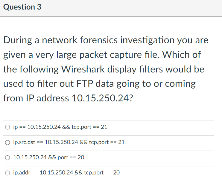 Question 3
During a network forensics investigation you are
given a very large packet capture file. Which of
the following Wireshark display filters would be
used to filter out FTP data going to or coming
from IP address 10.15.250.24?
O ip == 10.15.250.24 && tcp.port == 21
O ip.src.dst == 10.15.250.24 && tcp.port == 21
O 10.15.250.24 && port
20
==
O ip.addr == 10.15.250.24 && tcp.port :
20
==
