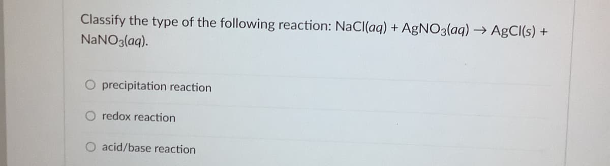 Classify the type of the following reaction: NaCI(aq) + AgNO3(aq) → AgCl(s) +
NANO3(aq).
O precipitation reaction
O redox reaction
O acid/base reaction
