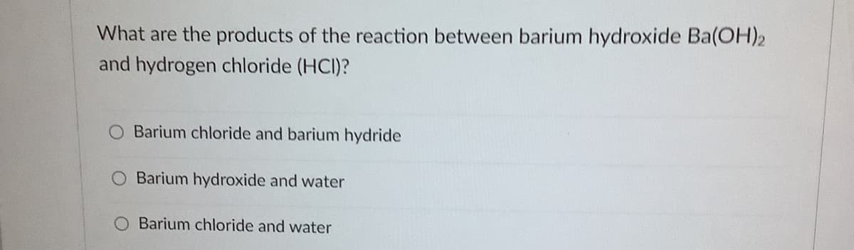 What are the products of the reaction between barium hydroxide Ba(OH)2
and hydrogen chloride (HCI)?
O Barium chloride and barium hydride
O Barium hydroxide and water
O Barium chloride and water
