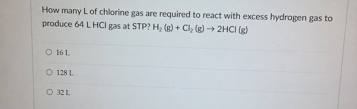 How many L of chlorine gas are required to react with excess hydrogen gas to
produce 64 L HCI gas at STP? H2 (g) + Cl2 (g) → 2HCI (g)
O 16 L
O 128 L
O 32 L
