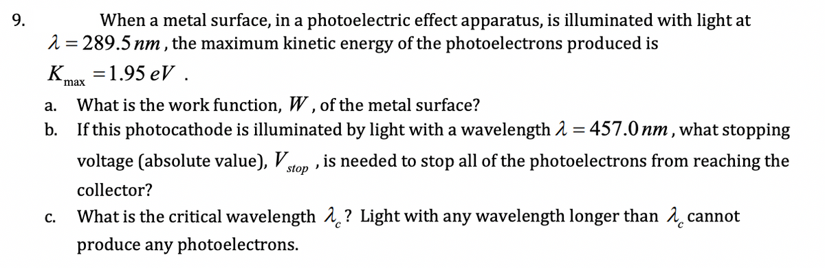 When a metal surface, in a photoelectric effect apparatus, is illuminated with light at
2 = 289.5 nm , the maximum kinetic energy of the photoelectrons produced is
K
9.
31.95 еV .
max
What is the work function, W , of the metal surface?
If this photocathode is illuminated by light with a wavelength 2 = 457.0 nm , what stopping
а.
b.
voltage (absolute value), Vto
is needed to stop all of the photoelectrons from reaching the
stop
collector?
What is the critical wavelength 1,? Light with any wavelength longer than 1 cannot
С.
produce any photoelectrons.
