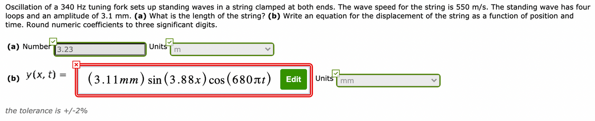 Oscillation of a 340 Hz tuning fork sets up standing waves in a string clamped at both ends. The wave speed for the string is 550 m/s. The standing wave has four
loops and an amplitude of 3.1 mm. (a) What is the length of the string? (b) Write an equation for the displacement of the string as a function of position and
time. Round numeric coefficients to three significant digits.
(a) Number
3.23
Units
(b) У(х, t) —
(3.11mm) sin (3.88x) cos (680nt)
Edit
Units
mm
the tolerance is +/-2%
