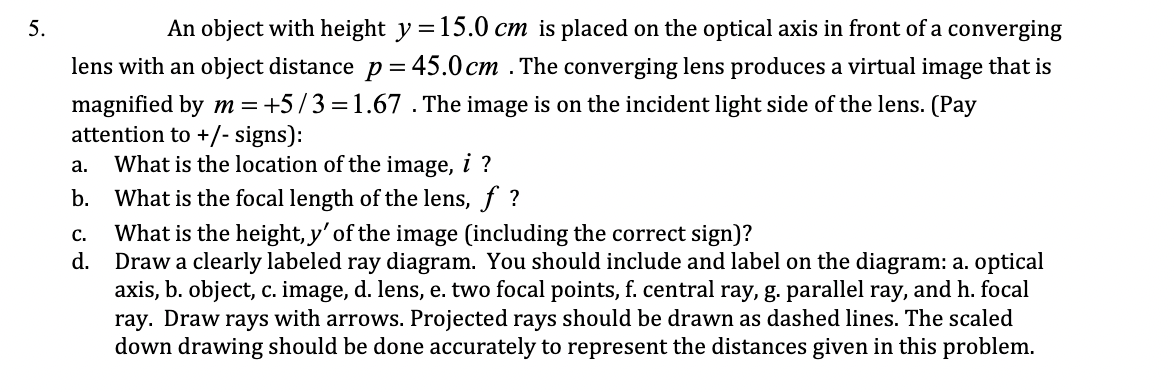 5.
An object with height y =15.0 cm is placed on the optical axis in front of a converging
lens with an object distance p = 45.0 cm . The converging lens produces a virtual image that is
magnified by m= +5/3=1.67 . The image is on the incident light side of the lens. (Pay
attention to +/- signs):
What is the location of the image, i ?
b. What is the focal length of the lens, f ?
а.
What is the height, y' of the image (including the correct sign)?
d. Draw a clearly labeled ray diagram. You should include and label on the diagram: a. optical
axis, b. object, c. image, d. lens, e. two focal points, f. central ray, g. parallel ray, and h. focal
ray. Draw rays with arrows. Projected rays should be drawn as dashed lines. The scaled
down drawing should be done accurately to represent the distances given in this problem.
C.
