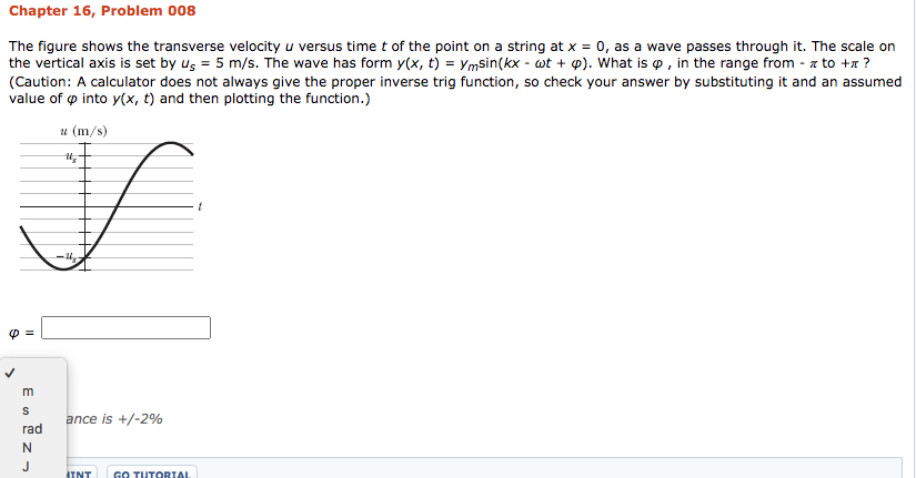 Chapter 16, Problem 008
The figure shows the transverse velocity u versus time t of the point on a string at x = 0, as a wave passes through it. The scale on
the vertical axis is set by us = 5 m/s. The wave has form y(x, t) = Ymsin(kx - wt + p). What is o , in the range from - z to +x ?
(Caution: A calculator does not always give the proper inverse trig function, so check your answer by substituting it and an assumed
value of o into y(x, t) and then plotting the function.)
u (m/s)
m
ance is +/-2%
rad
N.
J
HINT
Gо TUTORTAL
