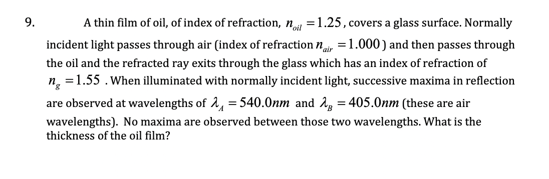9.
A thin film of oil, of index of refraction, n =1.25, covers a glass surface. Normally
incident light passes through air (index of refraction nir =1.000) and then passes through
the oil and the refracted ray exits through the glass which has an index of refraction of
n, =1.55 .when illuminated with normally incident light, successive maxima in reflection
are observed at wavelengths of 2, = 540.0nm and 2, = 405.0nm (these are air
wavelengths). No maxima are observed between those two wavelengths. What is the
thickness of the oil film?
