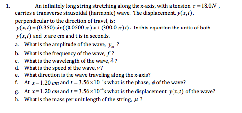 1.
An infinitely long string stretching along the x-axis, with a tension r=18.0N ,
carries a transverse sinusoidal (harmonic) wave. The displacement, y(x,1),
perpendicular to the direction of travel, is:
y(x,t) = (0.350) sin( (0.0500 z)x+ (300.0 z)t). In this equation the units of both
y(x,1) and xare cm and t is in seconds.
a. What is the amplitude of the wave, y. ?
b. What is the frequency of the wave, f ?
c. What is the wavelength of the wave, 2 ?
d. What is the speed of the wave, v?
e. What direction is the wave traveling along the x-axis?
f. At x=1.20 cm and t = 3.56x10ʻs what is the phase, o of the wave?
g. At x=1.20 cm and t= 3.56x10 s what is the displacement y(x,t) of the wave?
h. What is the mass per unit length of the string, 4 ?
