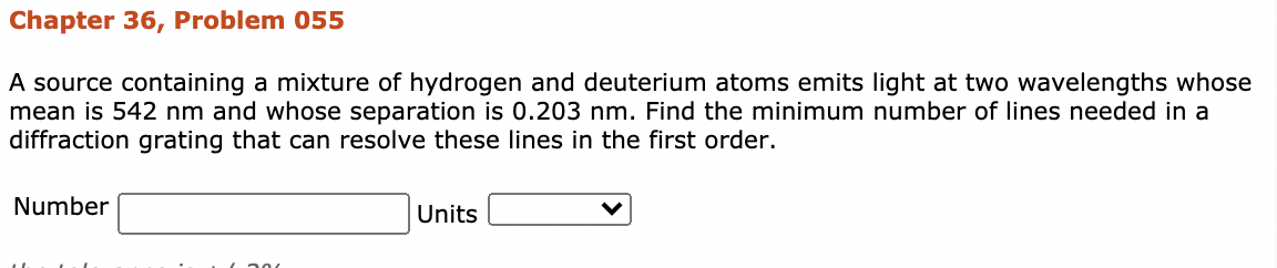 Chapter 36, Problem 055
A source containing a mixture of hydrogen and deuterium atoms emits light at two wavelengths whose
mean is 542 nm and whose separation is 0.203 nm. Find the minimum number of lines needed in a
diffraction grating that can resolve these lines in the first order.
Number
Units
