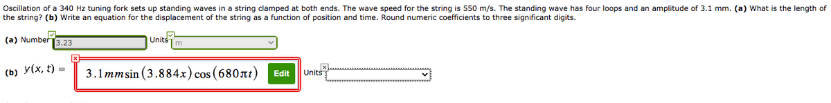 Oscillation of a 340 Hz tuning fork sets up standing waves in a string clamped at both ends. The wave speed for the string is 550 m/s. The standing wave has four loops and an amplitude of 3.1 mm. (a) What is the length of
the string? (b) Write an equation for the displacement of the string as a function of position and time. Round numeric coefficients to three significant digits.
(a) Number
Units
3.23
m
(b) У(x, t) —
3.1mmsin (3.884x) cos (680at)
Edit
Units
