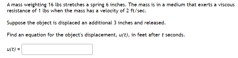 A mass weighting 16 lbs stretches a spring 6 inches. The mass is in a medium that exerts a viscous
resistance of 1 lbs when the mass has a velocity of 2 ft/sec.
Suppose the object is displaced an additional 3 inches and released.
Find an equation for the object's displacement, u(t), in feet after t seconds.
u(t) =