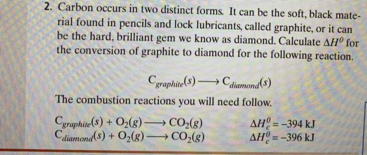 2. Carbon occurs in two distinct forms. It can be the soft, black mate-
rial found in pencils and lock lubricants, called graphite, or it can
be the hard, brilliant gem we know as diamond. Calculate AHº for
the conversion of graphite to diamond for the following reaction.
C
graphite(S) Cdiamond($)
The combustion reactions you will need follow.
Cgraphite($) + O2(g) CO2(g)
Cdiamond($)+ O,(g)
AH = -394 kJ
AH = -396 kJ
CO,(g)
