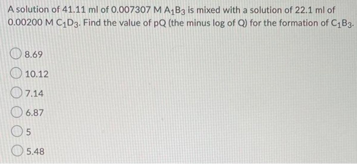 A solution of 41.11 ml of 0.007307 M A1B3 is mixed with a solution of 22.1 ml of
0.00200 M C D3. Find the value of pQ (the minus log of Q) for the formation of C1B3.
O 8.69
O 10.12
O7.14
O 6.87
5.48
