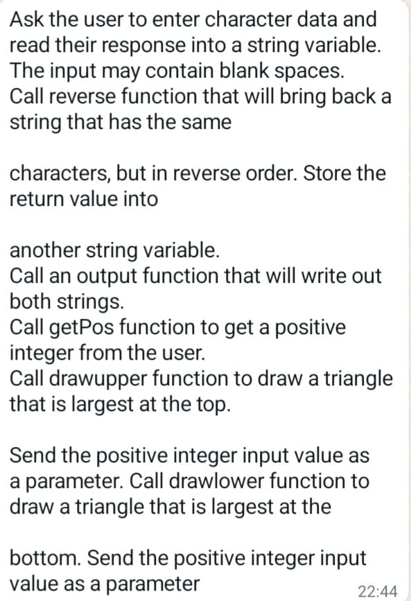 Ask the user to enter character data and
read their response into a string variable.
The input may contain blank spaces.
Call reverse function that will bring back a
string that has the same
characters, but in reverse order. Store the
return value into
another string variable.
Call an output function that will write out
both strings.
Call getPos function to get a positive
integer from the user.
Call drawupper function to draw a triangle
that is largest at the top.
Send the positive integer input value as
a parameter. Call drawlower function to
draw a triangle that is largest at the
bottom. Send the positive integer input
value as a parameter
22:44